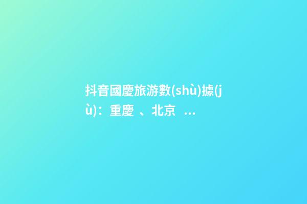 抖音國慶旅游數(shù)據(jù)：重慶、北京、上海等成最受歡迎城市